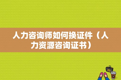 人力咨询师如何换证件（人力资源咨询证书）