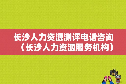 长沙人力资源测评电话咨询（长沙人力资源服务机构）