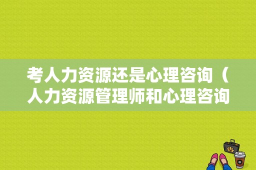 考人力资源还是心理咨询（人力资源管理师和心理咨询师）-图1