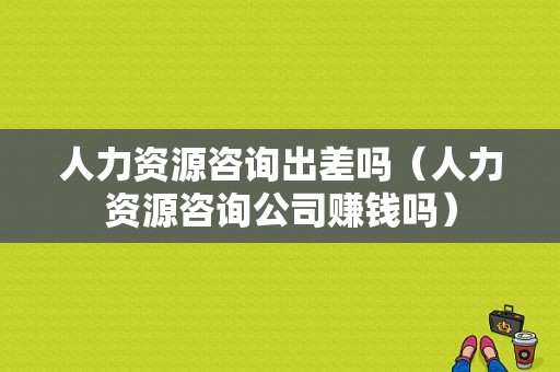 人力资源咨询出差吗（人力资源咨询公司赚钱吗）-图1