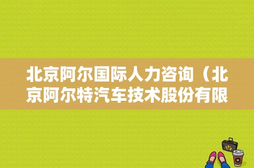 北京阿尔国际人力咨询（北京阿尔特汽车技术股份有限公司招聘）