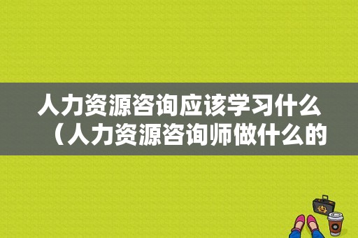 人力资源咨询应该学习什么（人力资源咨询师做什么的）-图1