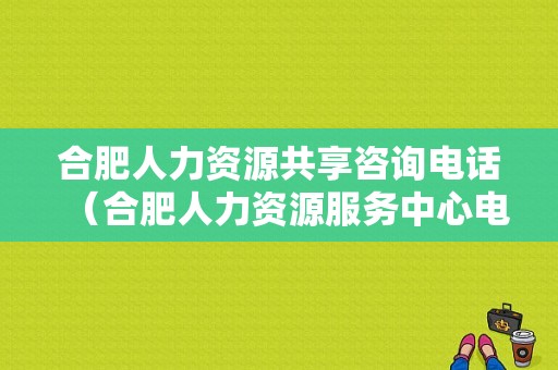 合肥人力资源共享咨询电话（合肥人力资源服务中心电话）