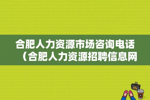 合肥人力资源市场咨询电话（合肥人力资源招聘信息网）