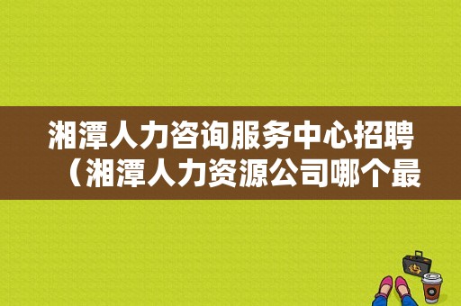 湘潭人力咨询服务中心招聘（湘潭人力资源公司哪个最好）