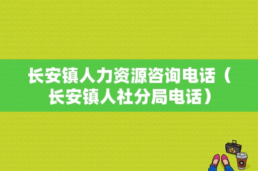 长安镇人力资源咨询电话（长安镇人社分局电话）