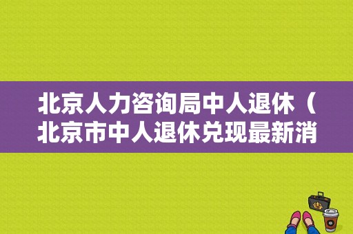 北京人力咨询局中人退休（北京市中人退休兑现最新消息）