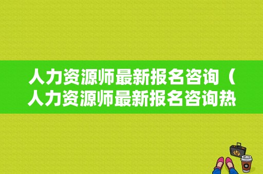 人力资源师最新报名咨询（人力资源师最新报名咨询热线）-图1