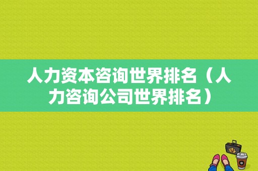 人力资本咨询世界排名（人力咨询公司世界排名）